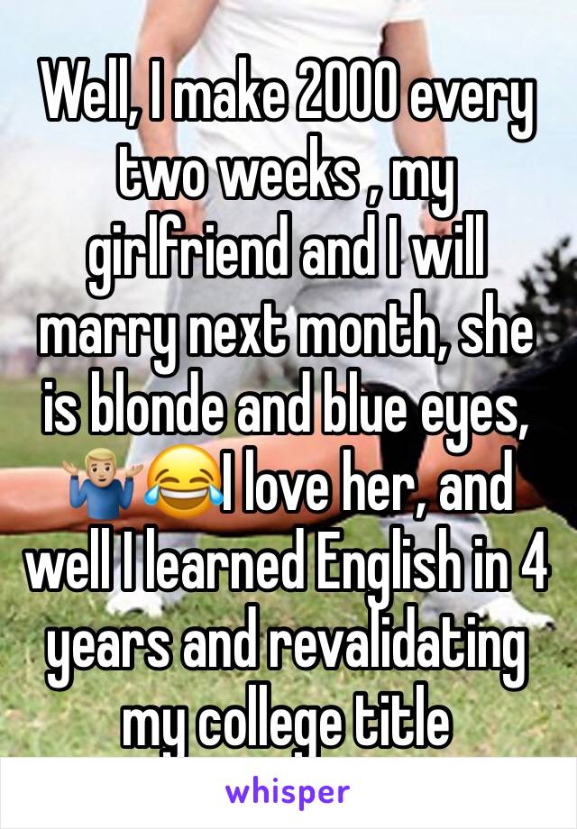 Well, I make 2000 every two weeks , my girlfriend and I will marry next month, she is blonde and blue eyes, 🤷🏼‍♂️😂I love her, and well I learned English in 4 years and revalidating my college title