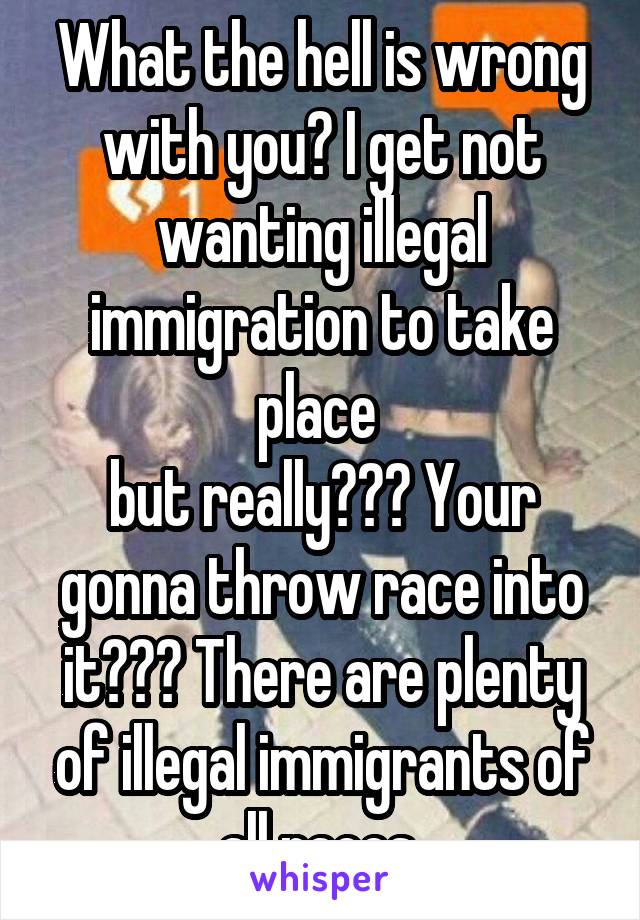 What the hell is wrong with you? I get not wanting illegal immigration to take place 
but really??? Your gonna throw race into it??? There are plenty of illegal immigrants of all races 