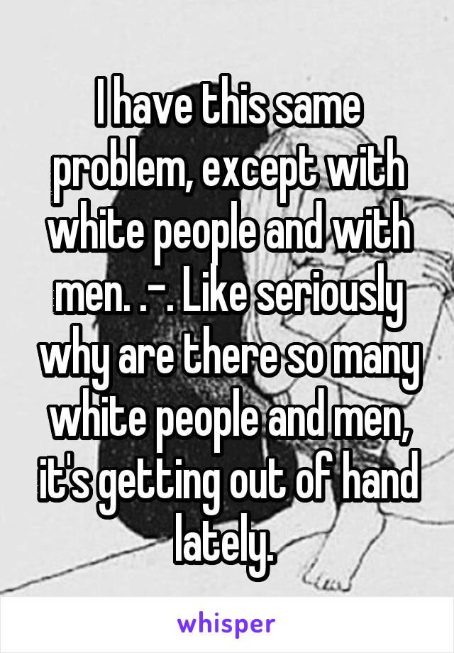 I have this same problem, except with white people and with men. .-. Like seriously why are there so many white people and men, it's getting out of hand lately. 