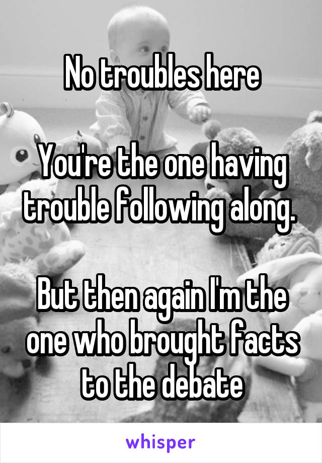 No troubles here

You're the one having trouble following along. 

But then again I'm the one who brought facts to the debate