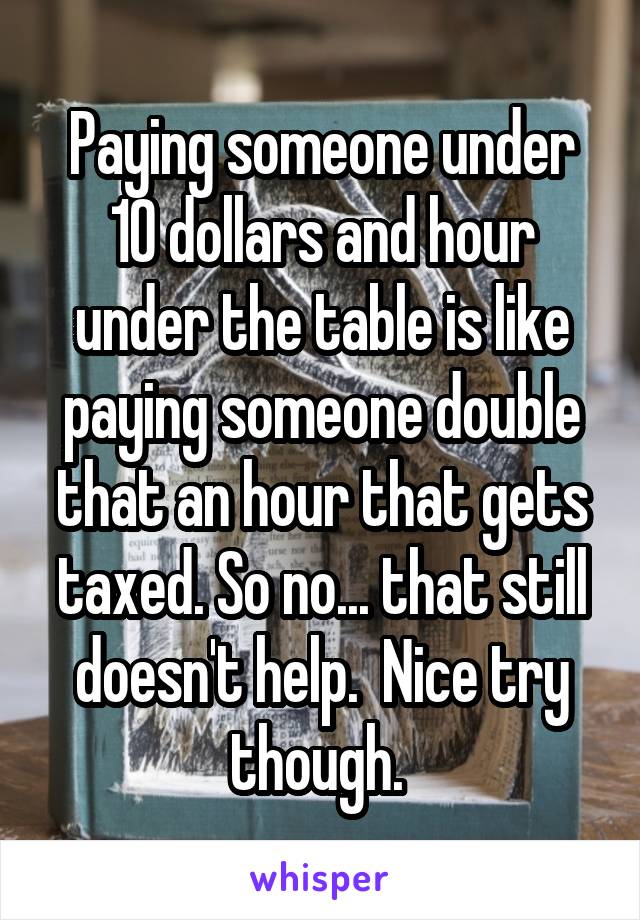 Paying someone under 10 dollars and hour under the table is like paying someone double that an hour that gets taxed. So no... that still doesn't help.  Nice try though. 