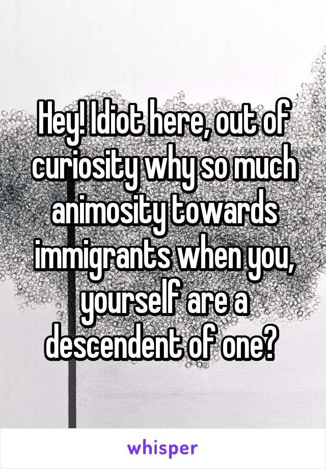 Hey! Idiot here, out of curiosity why so much animosity towards immigrants when you, yourself are a descendent of one? 