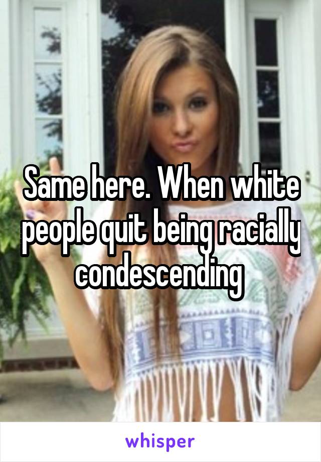 Same here. When white people quit being racially condescending 