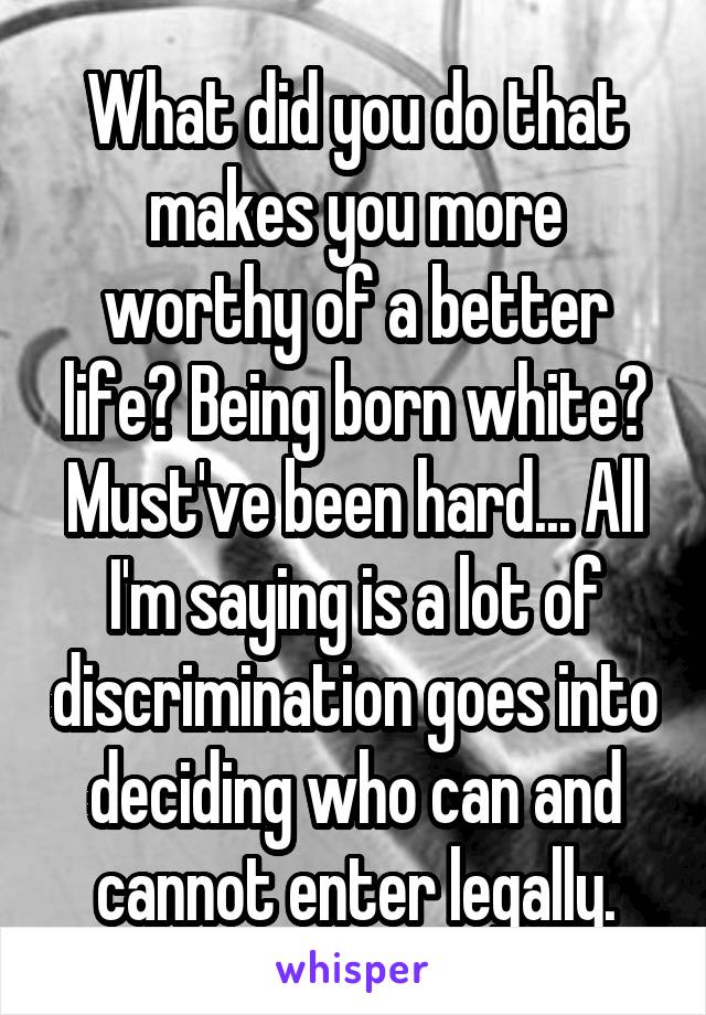 What did you do that makes you more worthy of a better life? Being born white? Must've been hard... All I'm saying is a lot of discrimination goes into deciding who can and cannot enter legally.