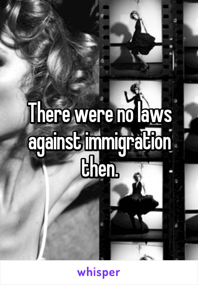 There were no laws against immigration then.