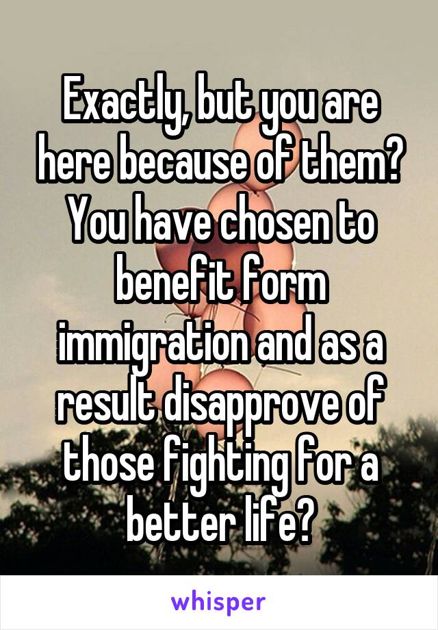 Exactly, but you are here because of them? You have chosen to benefit form immigration and as a result disapprove of those fighting for a better life?