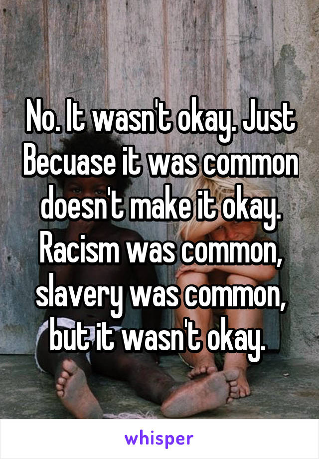 No. It wasn't okay. Just Becuase it was common doesn't make it okay. Racism was common, slavery was common, but it wasn't okay. 