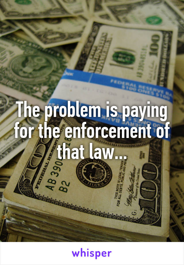 The problem is paying for the enforcement of that law...