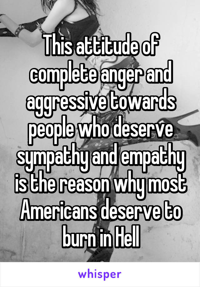 This attitude of complete anger and aggressive towards people who deserve sympathy and empathy is the reason why most Americans deserve to burn in Hell