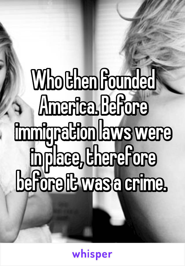 Who then founded America. Before immigration laws were in place, therefore before it was a crime. 