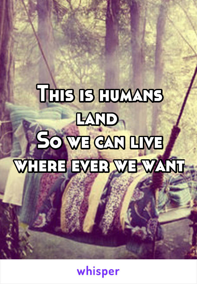 This is humans land 
So we can live where ever we want 