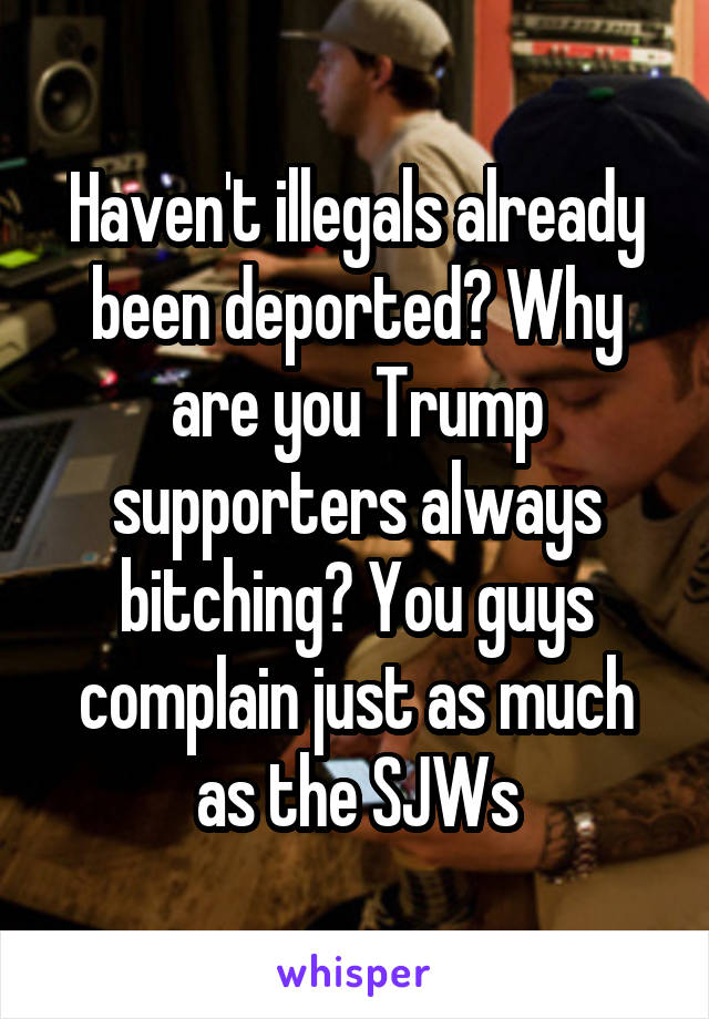 Haven't illegals already been deported? Why are you Trump supporters always bitching? You guys complain just as much as the SJWs