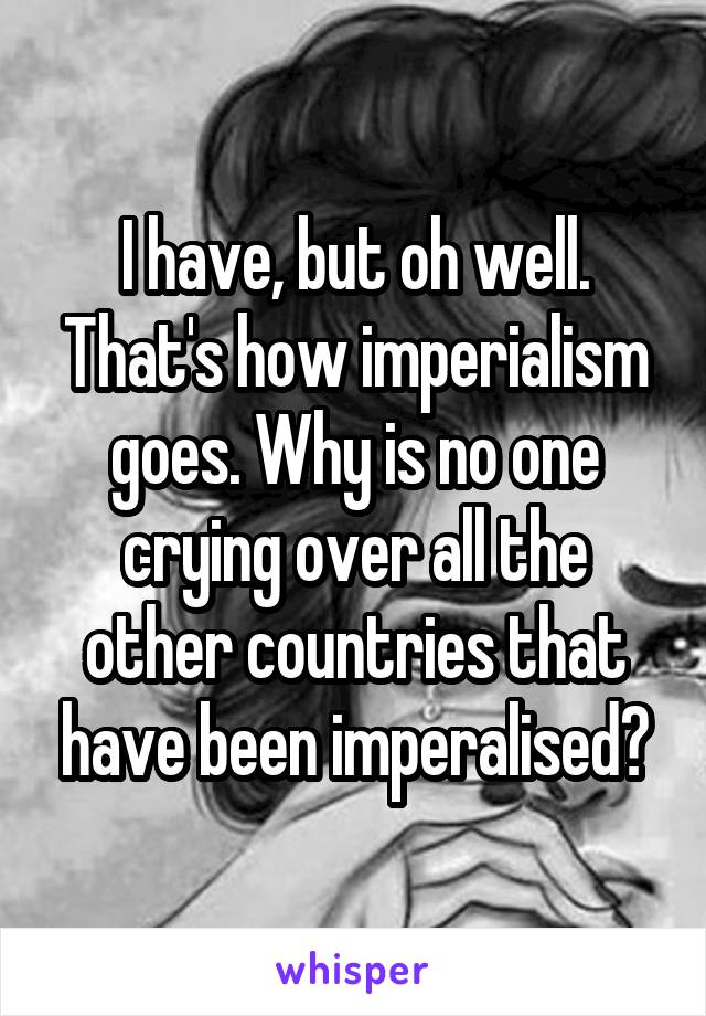 I have, but oh well. That's how imperialism goes. Why is no one crying over all the other countries that have been imperalised?