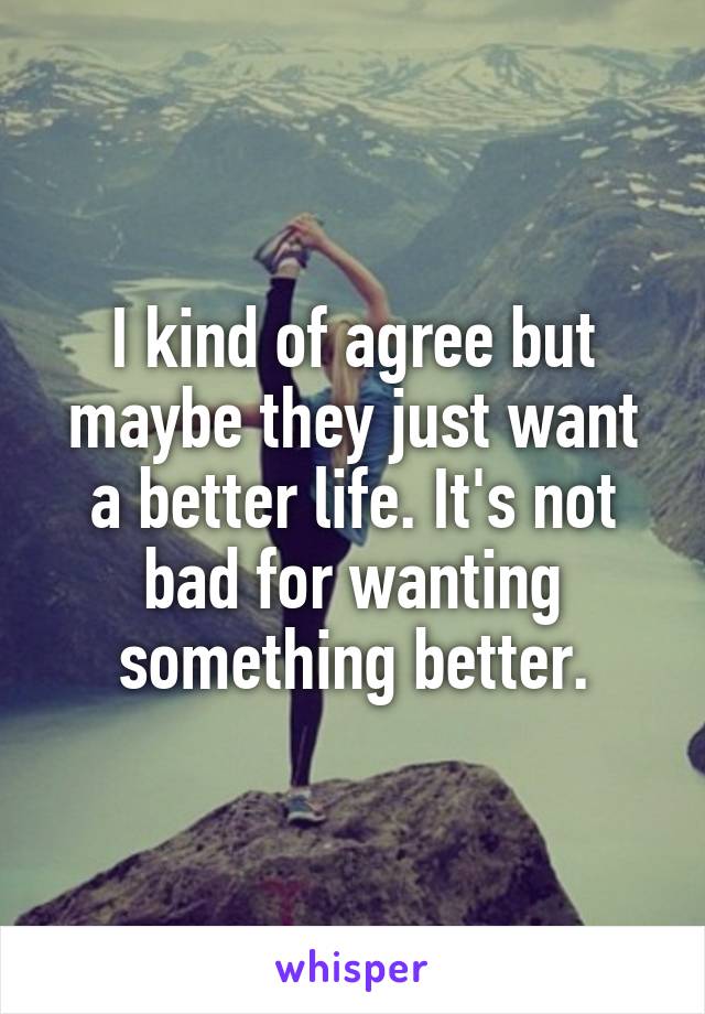 I kind of agree but maybe they just want a better life. It's not bad for wanting something better.