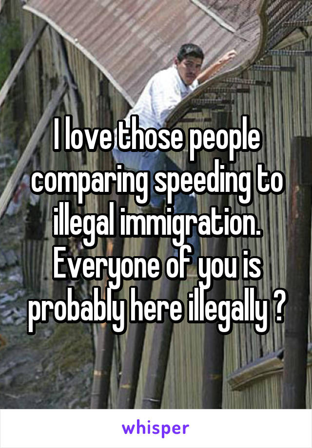 I love those people comparing speeding to illegal immigration. Everyone of you is probably here illegally 😂