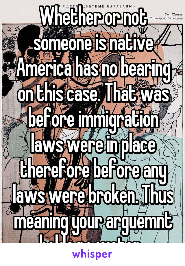 Whether or not someone is native America has no bearing on this case. That was before immigration laws were in place therefore before any laws were broken. Thus meaning your arguemnt holds no water. 