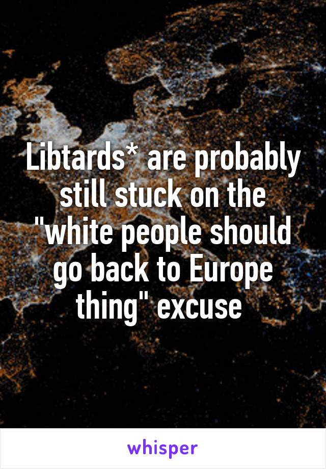 Libtards* are probably still stuck on the "white people should go back to Europe thing" excuse 