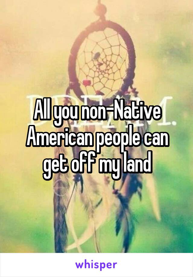 All you non-Native American people can get off my land