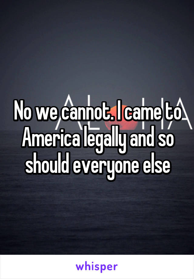 No we cannot. I came to America legally and so should everyone else