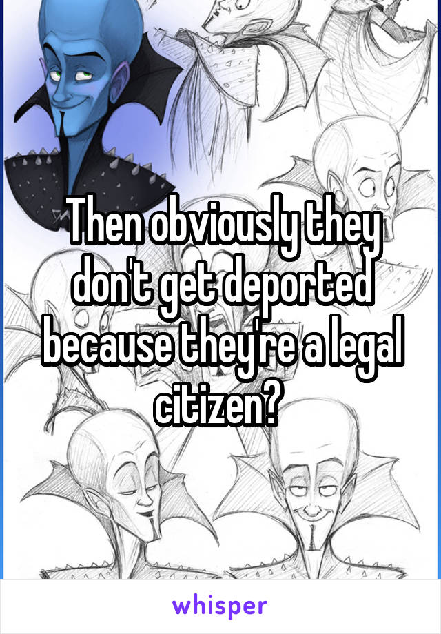 Then obviously they don't get deported because they're a legal citizen? 