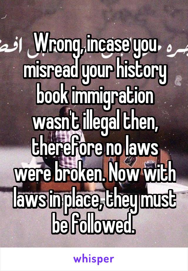 Wrong, incase you misread your history book immigration wasn't illegal then, therefore no laws were broken. Now with laws in place, they must be followed. 