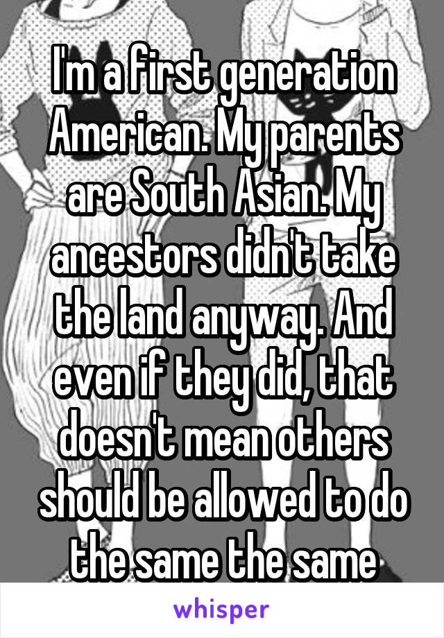 I'm a first generation American. My parents are South Asian. My ancestors didn't take the land anyway. And even if they did, that doesn't mean others should be allowed to do the same the same