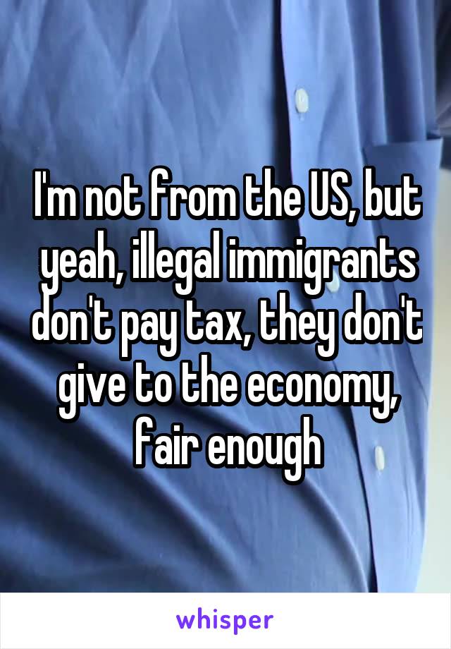 I'm not from the US, but yeah, illegal immigrants don't pay tax, they don't give to the economy, fair enough