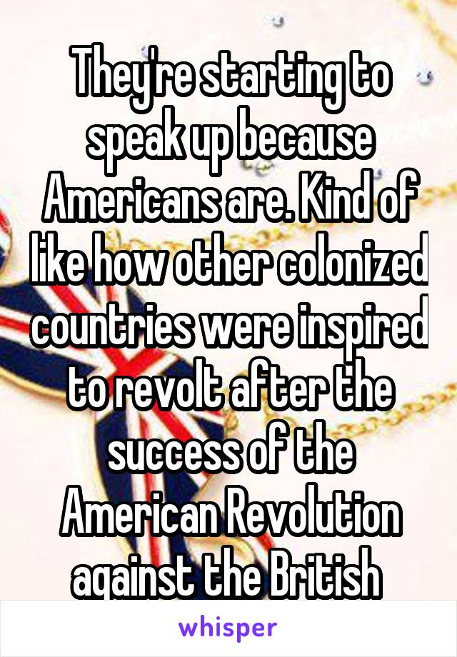 They're starting to speak up because Americans are. Kind of like how other colonized countries were inspired to revolt after the success of the American Revolution against the British 