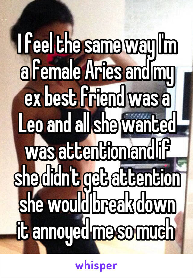 I feel the same way I'm a female Aries and my ex best friend was a Leo and all she wanted was attention and if she didn't get attention she would break down it annoyed me so much 