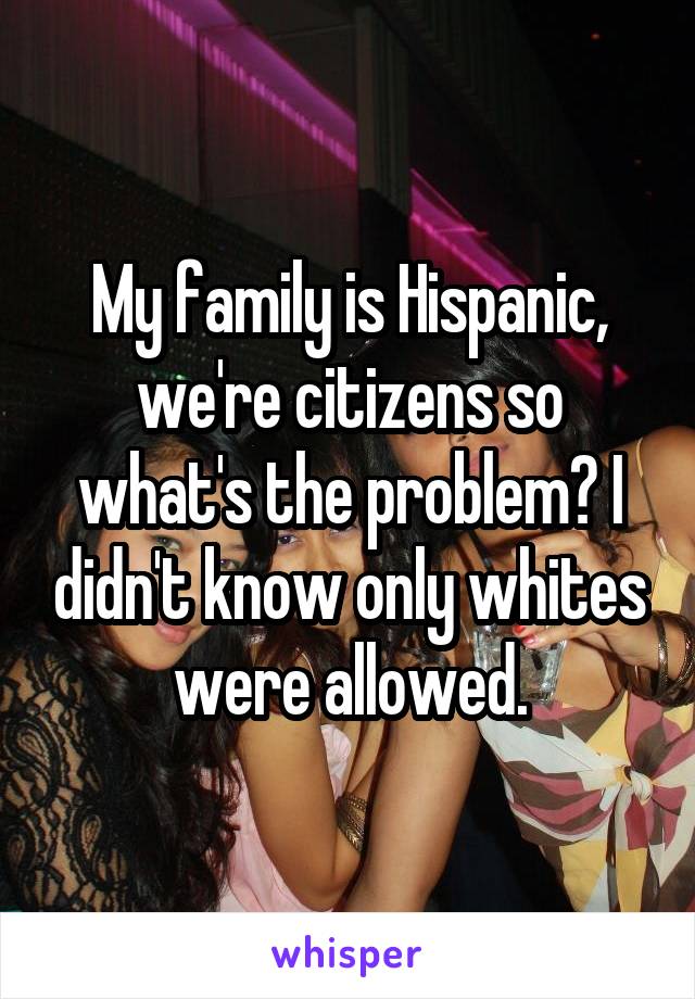 My family is Hispanic, we're citizens so what's the problem? I didn't know only whites were allowed.