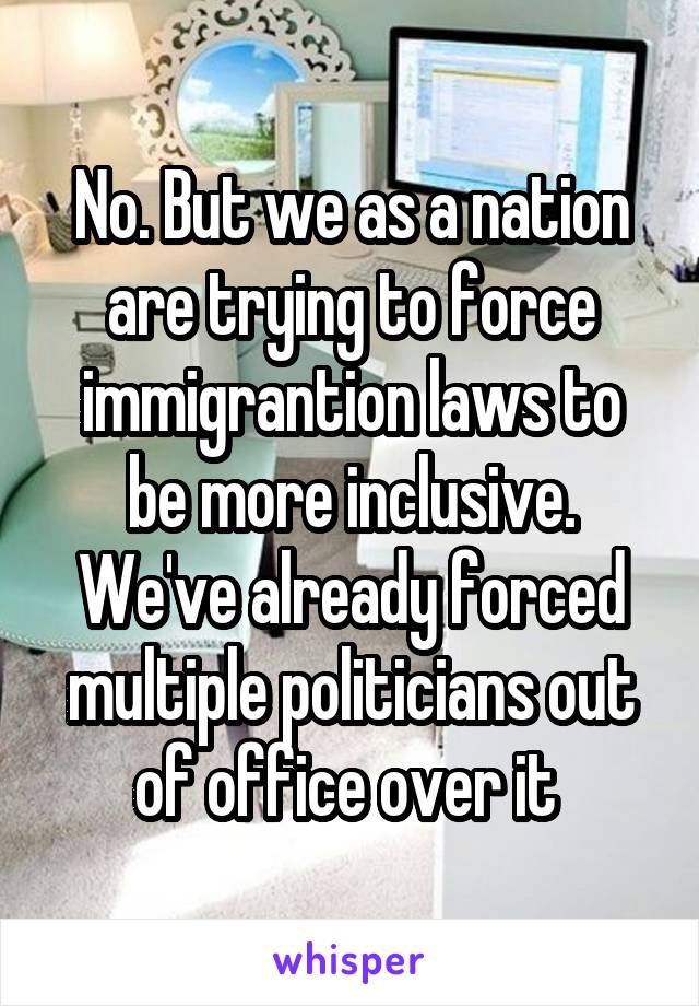 No. But we as a nation are trying to force immigrantion laws to be more inclusive. We've already forced multiple politicians out of office over it 