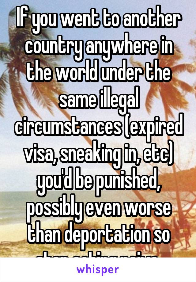 If you went to another country anywhere in the world under the same illegal circumstances (expired visa, sneaking in, etc) you'd be punished, possibly even worse than deportation so stop acting naive 