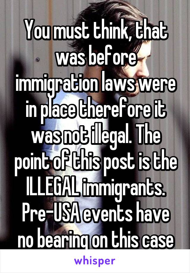 You must think, that was before immigration laws were in place therefore it was not illegal. The point of this post is the ILLEGAL immigrants. Pre-USA events have no bearing on this case