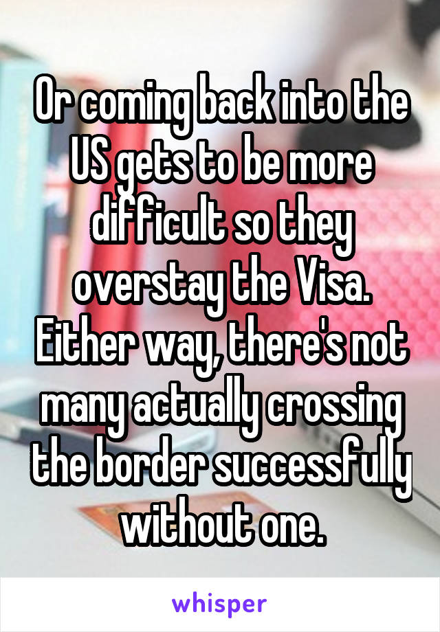 Or coming back into the US gets to be more difficult so they overstay the Visa. Either way, there's not many actually crossing the border successfully without one.