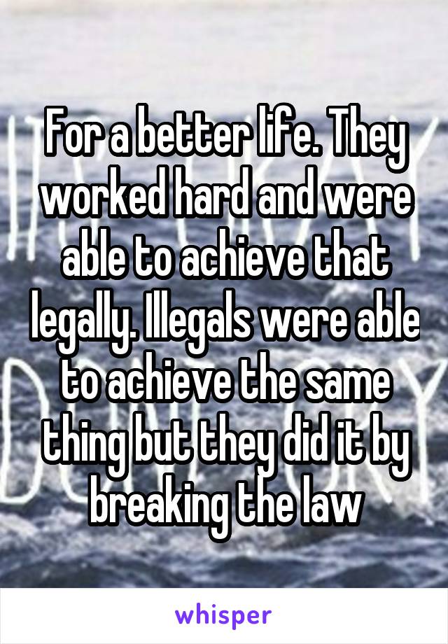 For a better life. They worked hard and were able to achieve that legally. Illegals were able to achieve the same thing but they did it by breaking the law