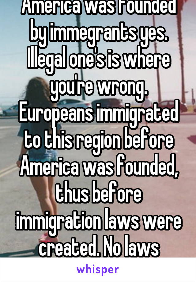 America was founded by immegrants yes. Illegal one's is where you're wrong. Europeans immigrated to this region before America was founded, thus before immigration laws were created. No laws broken. 