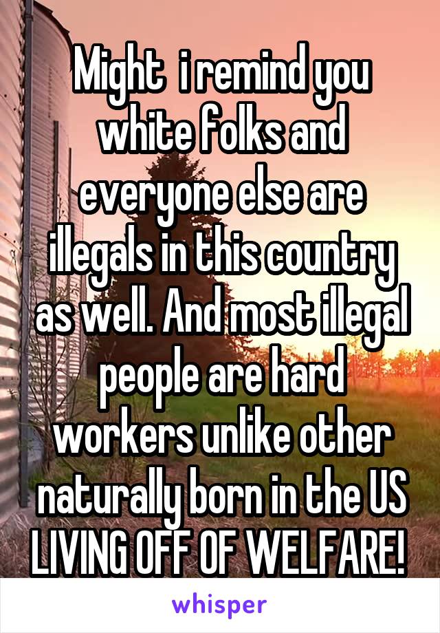 Might  i remind you white folks and everyone else are illegals in this country as well. And most illegal people are hard workers unlike other naturally born in the US LIVING OFF OF WELFARE! 