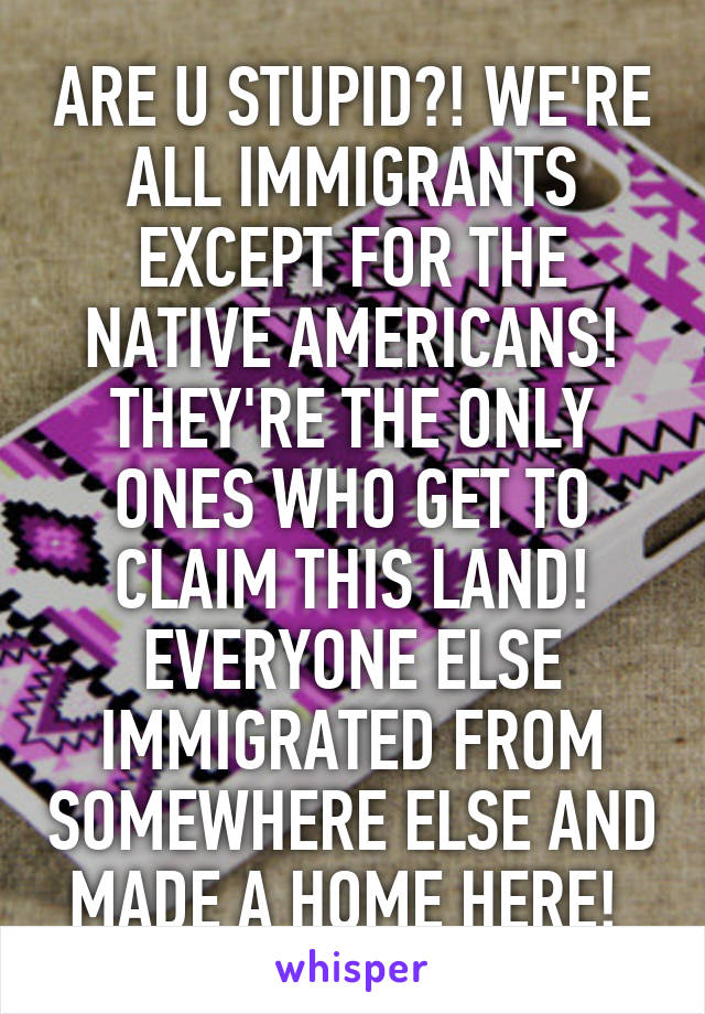 ARE U STUPID?! WE'RE ALL IMMIGRANTS EXCEPT FOR THE NATIVE AMERICANS! THEY'RE THE ONLY ONES WHO GET TO CLAIM THIS LAND! EVERYONE ELSE IMMIGRATED FROM SOMEWHERE ELSE AND MADE A HOME HERE! 