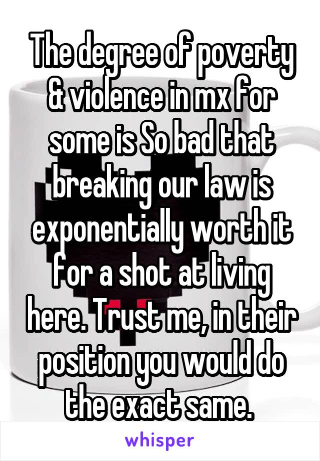 The degree of poverty & violence in mx for some is So bad that breaking our law is exponentially worth it for a shot at living here. Trust me, in their position you would do the exact same. 