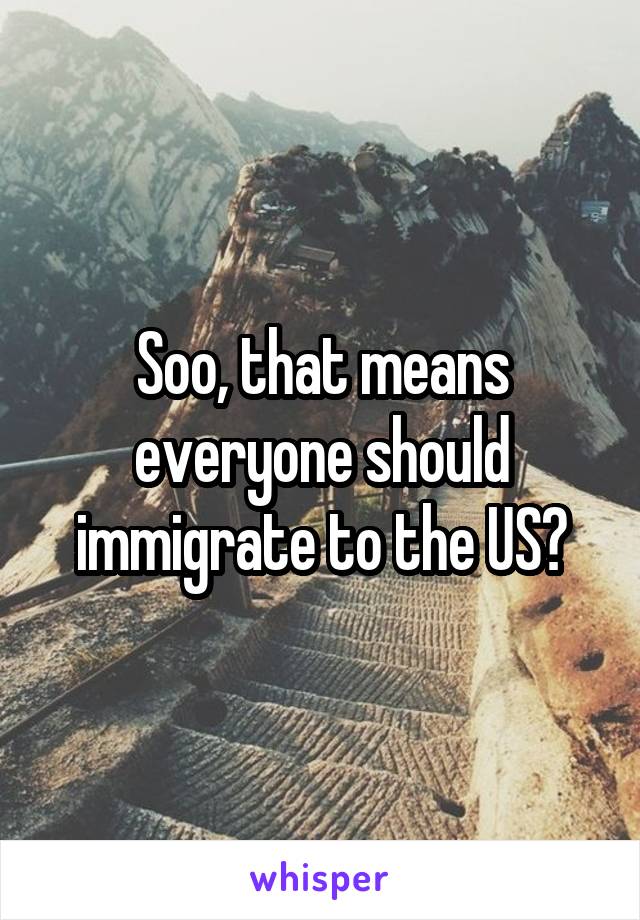 Soo, that means everyone should immigrate to the US?