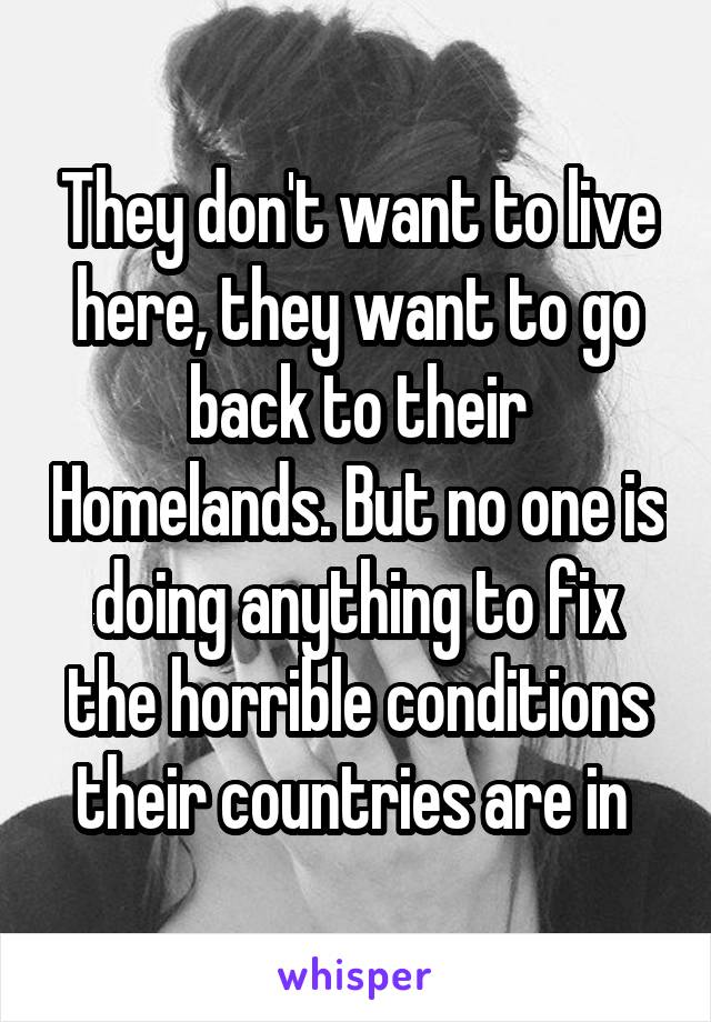 They don't want to live here, they want to go back to their Homelands. But no one is doing anything to fix the horrible conditions their countries are in 