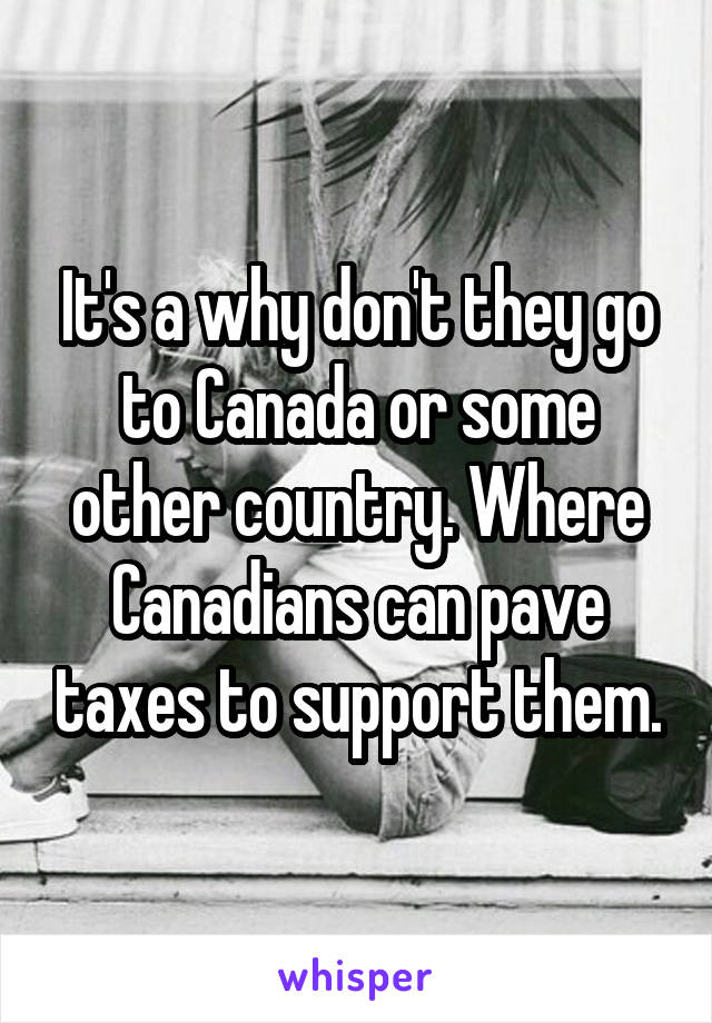 It's a why don't they go to Canada or some other country. Where Canadians can pave taxes to support them.