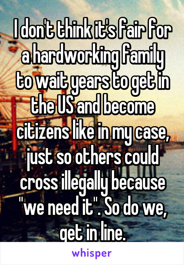 I don't think it's fair for a hardworking family to wait years to get in the US and become citizens like in my case, just so others could cross illegally because "we need it". So do we, get in line.