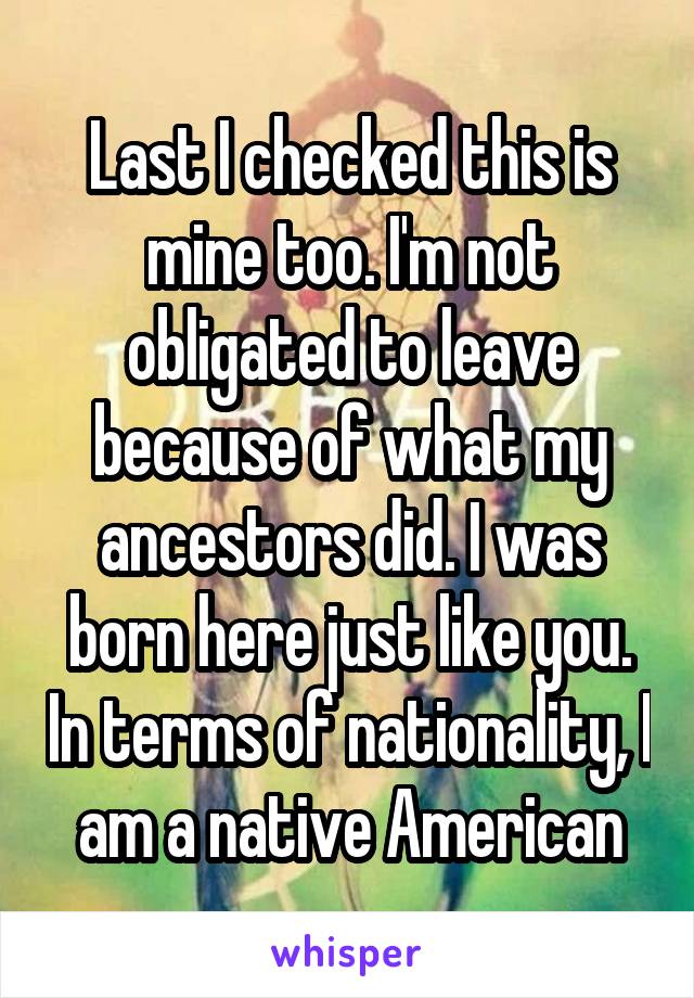 Last I checked this is mine too. I'm not obligated to leave because of what my ancestors did. I was born here just like you. In terms of nationality, I am a native American