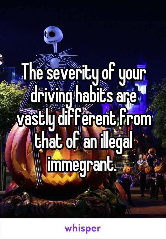 The severity of your driving habits are vastly different from that of an illegal immegrant. 