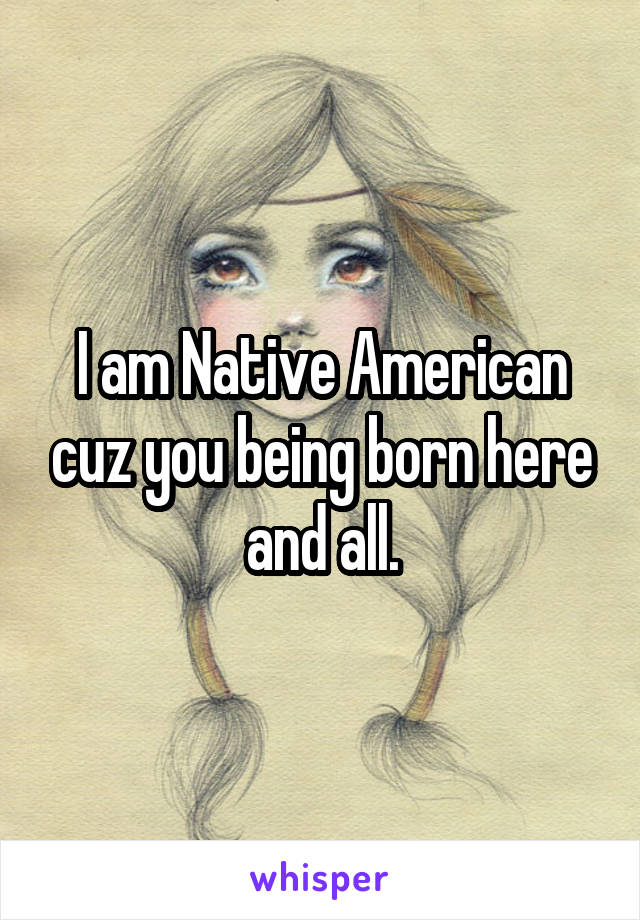 I am Native American cuz you being born here and all.