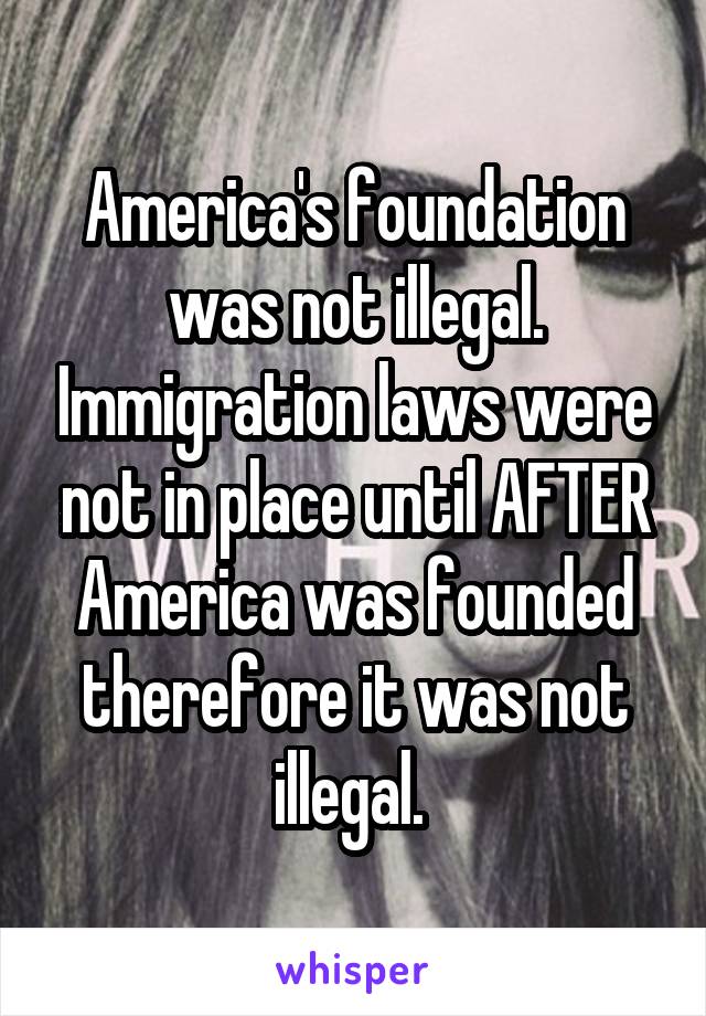 America's foundation was not illegal. Immigration laws were not in place until AFTER America was founded therefore it was not illegal. 