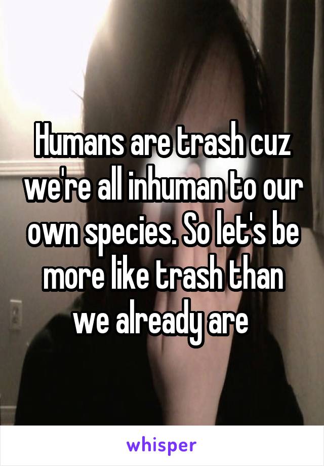 Humans are trash cuz we're all inhuman to our own species. So let's be more like trash than we already are 