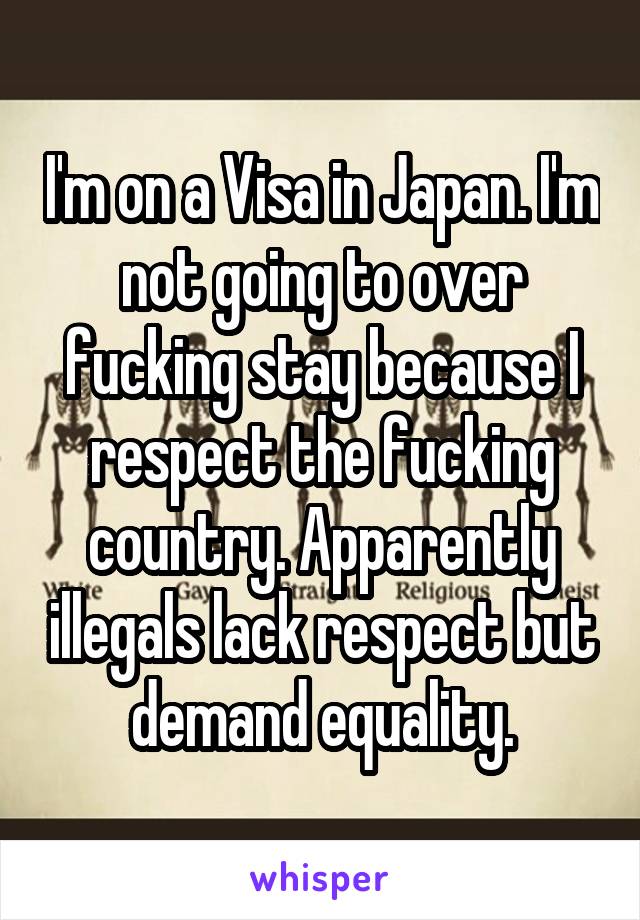 I'm on a Visa in Japan. I'm not going to over fucking stay because I respect the fucking country. Apparently illegals lack respect but demand equality.