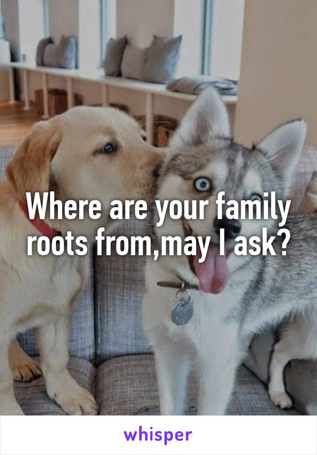 Where are your family roots from,may I ask?